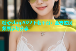 糖心vlog2022下载平台：全方位视频展示与分享