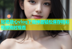 贴吧糖心vlog下载神器轻松保存精彩视频随时观看