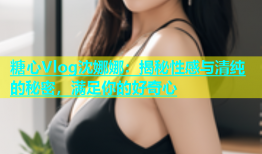 糖心Vlog沈娜娜：揭秘性感与清纯的秘密，满足你的好奇心