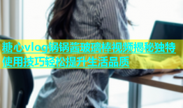 糖心vlog锅锅酱玻璃棒视频揭秘独特使用技巧轻松提升生活品质