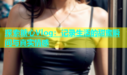 探索糖心Vlog：记录生活的甜蜜瞬间与真实情感