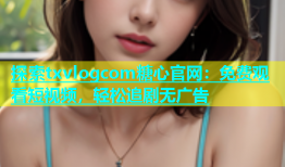 探索txvlogcom糖心官网：免费观看短视频，轻松追剧无广告