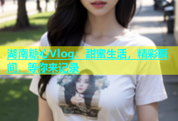 湖南糖心Vlog：甜蜜生活，精彩瞬间，等你来记录