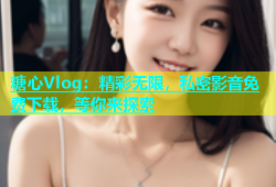 糖心Vlog：精彩无限，私密影音免费下载，等你来探索