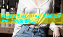 果冻爱传媒糖心VLOG：你的私密影片库，精彩生活随心录