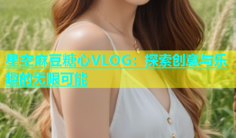 星空麻豆糖心VLOG：探索创意与乐趣的无限可能