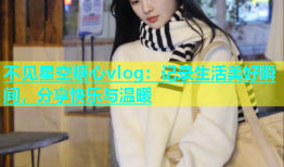 不见星空糖心vlog：记录生活美好瞬间，分享快乐与温暖