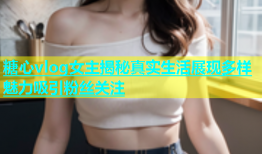 糖心vlog女主揭秘真实生活展现多样魅力吸引粉丝关注