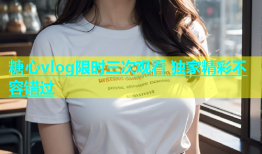 糖心vlog限时三次观看 独家精彩不容错过