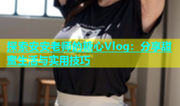 探索安安老师的糖心Vlog：分享甜蜜生活与实用技巧