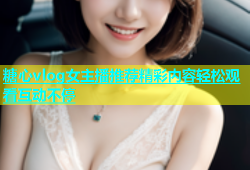 糖心vlog女主播推荐精彩内容轻松观看互动不停