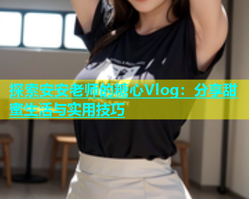 探索安安老师的糖心Vlog：分享甜蜜生活与实用技巧