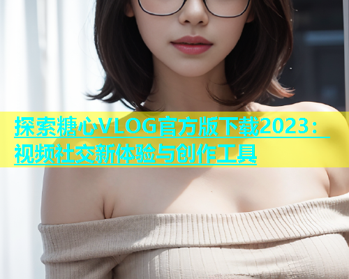 探索糖心VLOG官方版下载2023：视频社交新体验与创作工具