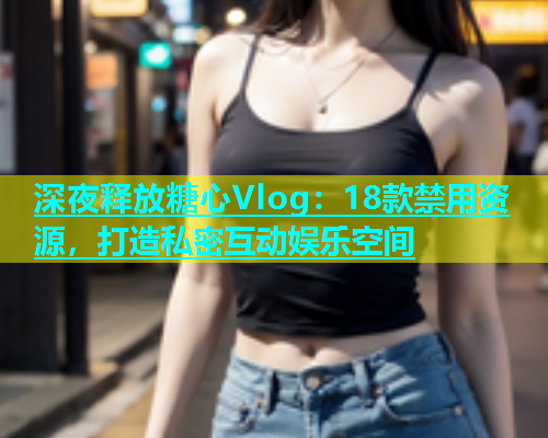 深夜释放糖心Vlog：18款禁用资源，打造私密互动娱乐空间