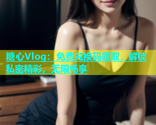 糖心Vlog：免费兑换码领取，解锁私密精彩，无限畅享