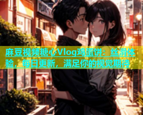 麻豆视频糖心Vlog鸡蛋饼：丝滑体验，每日更新，满足你的视觉期待