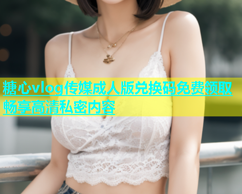 糖心vlog传媒成人版兑换码免费领取畅享高清私密内容