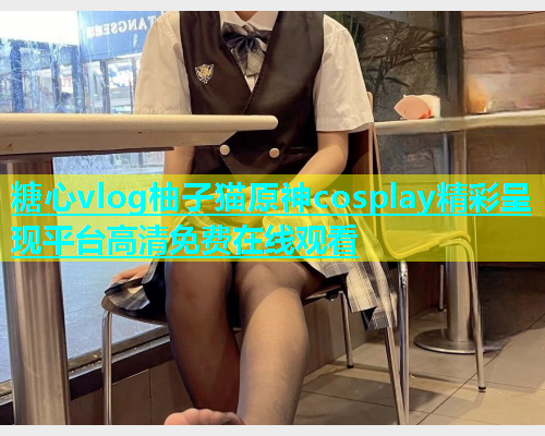 糖心vlog柚子猫原神cosplay精彩呈现平台高清免费在线观看