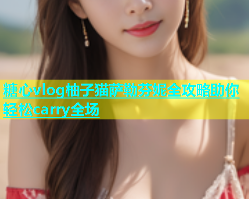 糖心vlog柚子猫萨勒芬妮全攻略助你轻松carry全场