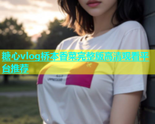 糖心vlog桥本香菜完整版高清观看平台推荐