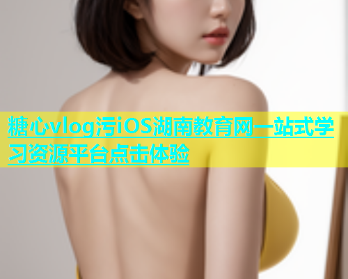 糖心vlog污iOS湖南教育网一站式学习资源平台点击体验