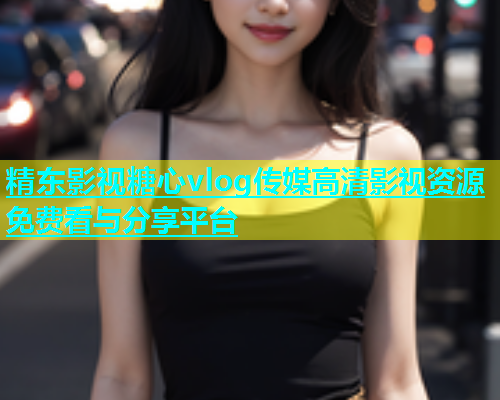 精东影视糖心vlog传媒高清影视资源免费看与分享平台