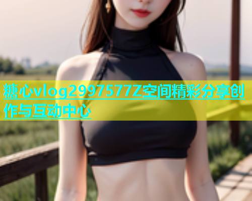 糖心vlog2997577Z空间精彩分享创作与互动中心