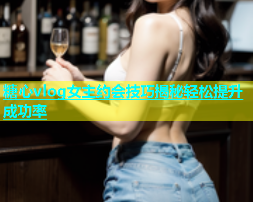 糖心vlog女主约会技巧揭秘轻松提升成功率