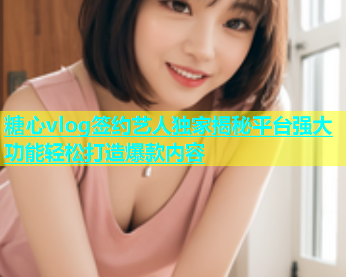 糖心vlog签约艺人独家揭秘平台强大功能轻松打造爆款内容