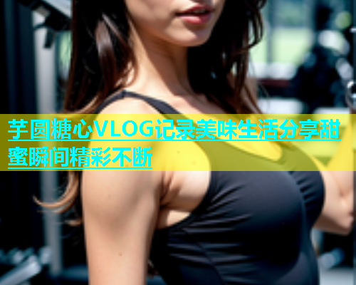 芋圆糖心VLOG记录美味生活分享甜蜜瞬间精彩不断